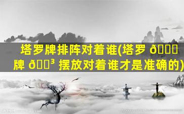 塔罗牌排阵对着谁(塔罗 🍁 牌 🌳 摆放对着谁才是准确的)